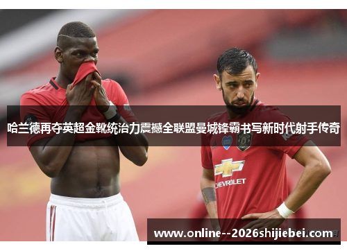 哈兰德再夺英超金靴统治力震撼全联盟曼城锋霸书写新时代射手传奇