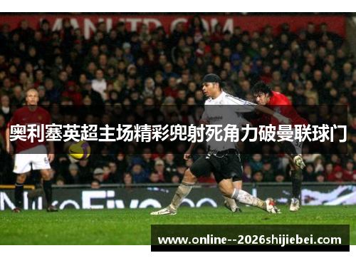 奥利塞英超主场精彩兜射死角力破曼联球门