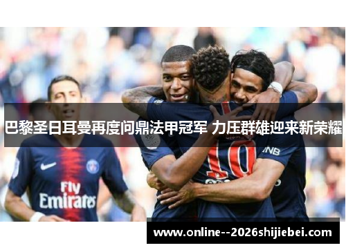 巴黎圣日耳曼再度问鼎法甲冠军 力压群雄迎来新荣耀