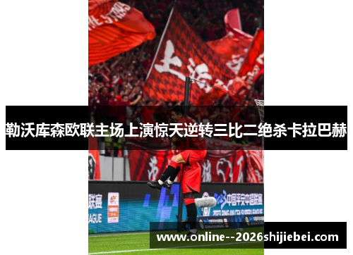 勒沃库森欧联主场上演惊天逆转三比二绝杀卡拉巴赫 勒沃库森欧联主场上演惊天逆转三比二绝杀卡拉巴赫