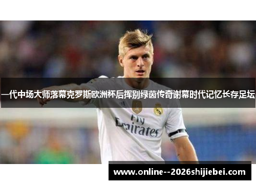 一代中场大师落幕克罗斯欧洲杯后挥别绿茵传奇谢幕时代记忆长存足坛 一代中场大师落幕克罗斯欧洲杯后挥别绿茵传奇谢幕时代记忆长存足坛