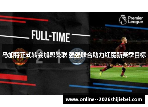 乌加特正式转会加盟曼联 强强联合助力红魔新赛季目标 乌加特正式转会加盟曼联 强强联合助力红魔新赛季目标