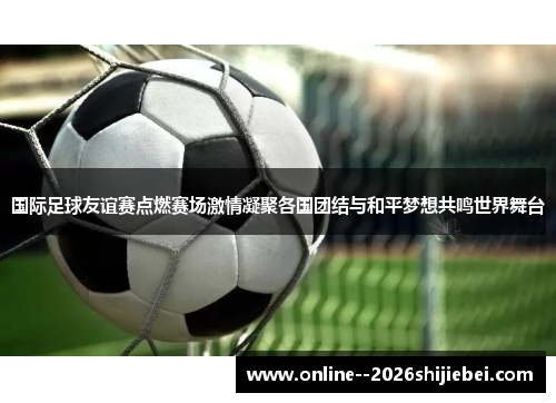 国际足球友谊赛点燃赛场激情凝聚各国团结与和平梦想共鸣世界舞台 国际足球友谊赛点燃赛场激情凝聚各国团结与和平梦想共鸣世界舞台
