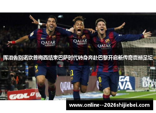 挥泪告别诺坎普梅西结束巴萨时代转身奔赴巴黎开启新传奇震撼足坛 挥泪告别诺坎普梅西结束巴萨时代转身奔赴巴黎开启新传奇震撼足坛